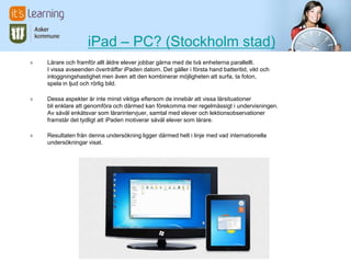 iPad – PC? (Stockholm stad)
» Lärare och framför allt äldre elever jobbar gärna med de två enheterna parallellt.
I vissa avseenden överträffar iPaden datorn. Det gäller i första hand batteritid, vikt och
inloggningshastighet men även att den kombinerar möjligheten att surfa, ta foton,
spela in ljud och rörlig bild.
» Dessa aspekter är inte minst viktiga eftersom de innebär att vissa lärsituationer
bli enklare att genomföra och därmed kan förekomma mer regelmässigt i undervisningen.
Av såväl enkätsvar som lärarintervjuer, samtal med elever och lektionsobservationer
framstår det tydligt att iPaden motiverar såväl elever som lärare.
» Resultaten från denna undersökning ligger därmed helt i linje med vad internationella
undersökningar visat.
 