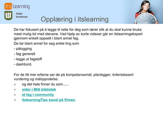 Opplæring i itslearning
De har fokusert på å legge til rette for deg som lærer slik at du skal kunne bruke
mest mulig tid med elevene. Ved hjelp av korte videoer går en itslearningekspert
gjennom enkelt oppsett i blant annet fag.
De tar blant annet for seg enkle ting som
- pålogging
- fag generelt
- legge ut fagstoff
- dashbord.
For de litt mer erfarne ser de på kompetansemål, planlegger, kriteriebasert
vurdering og måloppnåelse.
» og det hele finner du som......
» sider i Mitt bibliotek
» et fag i community
» itslearningTips kanal på Vimeo
 