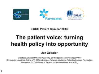 ESGO Patient Seminar 2013

The patient voice: turning
health policy into opportunity
Jan Geissler
Director, European Patients„ Academy on Therapeutic Innovation (EUPATI)
Co-founder Leukämie-Online e.V., CML Advocates Network, Leukemia Patient Advocates Foundation
Member of EU Committee of Experts on Rare Diseases (EUCERD)

1

 
