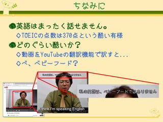ちなみに
●英語はまったく話せません。
◇TOEICの点数は370点という酷い有様

●どのぐらい酷いか？
◇動画をYouTubeの翻訳機能で訳すと...
◇べ、ベビーフード？

 