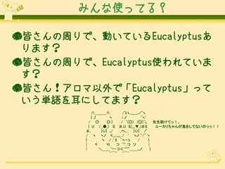 みんな使ってる？
●皆さんの周りで、動いているEucalyptusあ
ります？
●皆さんの周りで、Eucalyptus使われていま
す？
●皆さん！アロマ以外で「Eucalyptus」って
いう単語を耳にしてます？
∩＿＿＿∩
/ﾞﾐヽ､,,___,,／ﾞヽ
|丿
ヽ
iノ
｀ヽ'
/ ○
○|
/ ｀(○) (○)´i､ 先生助けてっ！、
| U ( _●_) ミ 彡,U ミ(__,▼_)彡ミ
ユーカリちゃんが息をしてないのっっ！！
彡､
|∪| ,,/
,へ､,
|∪| /ﾞ
/ ヽ ヽノ ヾ_,,..,,,,_ / ' ヽノ ｀/´ ヽ
|
ヽ ./ ,' 3 `ヽｰっ
/
|
│
ヾ
ヾl
⊃ ⌒_つ ソ
│
│
＼＿＿`'ｰ-⊃⊂'''''"＿＿,,,ノ
|
｀￣´ ｀￣´

 