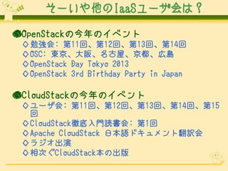 そーいや他のIaaSユーザ会は？
●OpenStackの今年のイベント
◇勉強会: 第11回、第12回、第13回、第14回
◇OSC: 東京、大阪、名古屋、京都、広島
◇OpenStack Day Tokyo 2013
◇OpenStack 3rd Birthday Party in Japan

●CloudStackの今年のイベント
◇ユーザ会: 第11回、第12回、第13回、第14回、第15
回
◇CloudStack徹底入門読書会: 第1回
◇Apache CloudStack 日本語ドキュメント翻訳会
◇ラジオ出演
◇相次ぐCloudStack本の出版

 