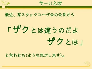 そーいえば
最近、某スタックユーザ会の会長から

「ザクとは違うのだよ

ザクとは」
と言われた(ような気がします)。

 