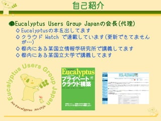 自己紹介
●Eucalyptus Users Group Japanの会長(代理)
◇ Eucalyptusの本を出してます
◇ クラウド Watch で連載しています(更新できてません
が…)
◇ 都内にある某国立情報学研究所で講義してます
◇ 都内にある某国立大学で講義してます

 