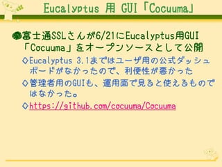 Eucalyptus 用 GUI「Cocuuma」
●富士通SSLさんが6/21にEucalyptus用GUI
「Cocuuma」をオープンソースとして公開
◇Eucalyptus 3.1まではユーザ用の公式ダッシュ
ボードがなかったので、利便性が悪かった
◇管理者用のGUIも、運用面で見ると使えるもので
はなかった。
◇https://github.com/cocuuma/Cocuuma

 
