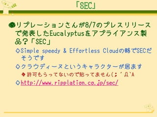 「SEC」
●リプレーションさんが8/7のプレスリリース
で発表したEucalyptusをアプライアンス製
品？「SEC」
◇Simple speedy & Effortless Cloudの略でSECだ
そうです
◇クラウディーヌというキャラクターが居ます
◆ 許可もらってないので貼ってません(；´Д`A

◇http://www.ripplation.co.jp/sec/

 