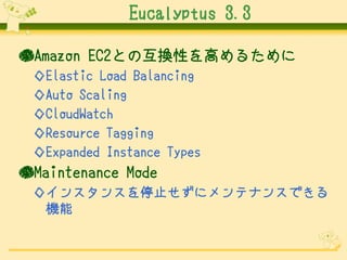 Eucalyptus 3.3
●Amazon EC2との互換性を高めるために
◇Elastic Load Balancing
◇Auto Scaling
◇CloudWatch
◇Resource Tagging
◇Expanded Instance Types

●Maintenance Mode
◇インスタンスを停止せずにメンテナンスできる
機能

 