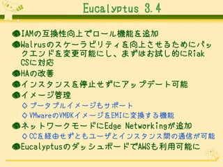 Eucalyptus 3.4
●IAMの互換性向上でロール機能を追加
●Walrusのスケーラビリティを向上させるためにバッ
クエンドを変更可能にし、まずはお試し的にRiak
CSに対応
●HAの改善
●インスタンスを停止せずにアップデート可能
●イメージ管理
◇ ブータブルイメージもサポート
◇ VMwareのVMDKイメージをEMIに変換する機能

●ネットワークモードにEdge Networkingが追加
◇ CCを経由せずともユーザとインスタンス間の通信が可能

●EucalyptusのダッシュボードでAWSも利用可能に

 