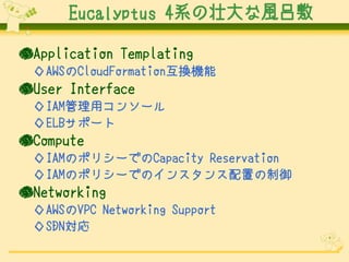 Eucalyptus 4系の壮大な風呂敷
●Application Templating
◇AWSのCloudFormation互換機能

●User Interface
◇IAM管理用コンソール
◇ELBサポート

●Compute
◇IAMのポリシーでのCapacity Reservation
◇IAMのポリシーでのインスタンス配置の制御

●Networking
◇AWSのVPC Networking Support
◇SDN対応

 