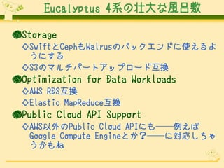 Eucalyptus 4系の壮大な風呂敷
●Storage
◇SwiftとCephもWalrusのバックエンドに使えるよ
うにする
◇S3のマルチパートアップロード互換

●Optimization for Data Workloads
◇AWS RDS互換
◇Elastic MapReduce互換

●Public Cloud API Support
◇AWS以外のPublic Cloud APIにも──例えば
Google Compute Engineとか？──に対応しちゃ
うかもね

 