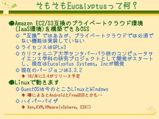 そもそもEucalyptusって何？
●Amazon EC2/S3互換のプライベートクラウド環境
(IaaS環境)を構築できるOSS
◇ “互換”ではあるが、プライベートクラウドでは必須で
ない機能は実装していない
◇ ライセンスはGPLv3
◇ カリフォルニア大学サンタバーバラ校のコンピュータサ
イエンス学科の研究プロジェクトとして開発がスタート
し、現在はEucalyptus Systems, Incが開発
◇ 現在のバージョンは3.3.2
◆ 10/末に3.4がリリース予定

●Linuxで動きます
◇ GuestOSは今のところLinuxとWindows
◆ 噂によるとAndroidとFreeBSDとかも…

◇ ハイパーバイザ
◆ Xen,KVM,VMware(vSphere, ESXi)

 
