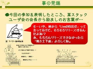 事の発端
●今回の参加を表明したところ、某スタック
ユーザ会の会長から励ましのお言葉が…

※ アバター無断転載

そーいや、前から「LiveDVD出す」って
言ってるけど、そろそろリリースするん
だよね？
あ、もちろんリリースできなかったら
「焼き土下座」よろしくね。

r'ﾆﾆ7
本当にすまないという気持ちで…
fﾄﾛ,ﾛ!___
胸がいっぱいなら…！
ﾊ´￣ﾍこ/ ハ
/ 〉 |少 / |
どこであれ土下座ができる…！
＼＼
/｜ |
┌―)))――)))‐―┐
たとえそれが…
ヽ￣工二二丁￣
〉 ヽ工工/ ;′∬
肉焦がし… 骨焼く…
lヽ三三三∫三三＼;'
ｈ.ヽ三∬三三';.三三＼';∫
鉄板の上でもっ………！
└ヽ ヽ三,;'三三∬三;'三＼'"
ヽ |__|烝烝烝烝烝烝|__|
ｌj_」ー――――‐U_」

ﾌﾞｽ… ∫ ;′ ∫ ,;′
ﾌﾞｽ…',. -――-ﾞ､ ;' ｼﾞｼﾞｼﾞ…
; /
へ ｀>､'; ∫
_;'___{. ,>-／､／=;´イヽ;'＿
/三三j='rｰ､＼_>､)_℡, >;;〉三'`、ｼﾞｼﾞ…
/三三└'ﾞｰ:;‐;;‐;;'`ｰ;;ヾ'｀"´三'三;`、
囮ヱヱヱヱヱヱヱヱヱヱヱヱ囮
囮災炎災炎炙災炒炎災灸災炭囮
◎┴┴┴┴┴┴┴┴┴┴┴┴◎

 