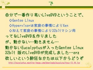 で
自分で一番作り易いLiveDVDということで、
◇Gentoo Linux
◇Hypervisorは家庭の事情によりXen
◇加えて家庭の事情により32bitマシン用

ってなLiveDVDを作りました
が、動かない…動きません…
動かないEucalyptusが入ったGentoo Linux
32bit 版のLiveDVDが完成しました…orz
欲しいという酔狂なかたは以下からどうぞ
http://eucalyptus.machine-image.com/downloads/eucalyquitous-13.10.iso

 