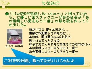 ちなみに
●「LiveDVDが完成しないよぉ～」と困っていた
ら、心優しい某スタックユーザ会の会長が「あ
の素晴しい愛をもう一度」の替え歌を作ってく
れました。

※ アバター無断転載

命かけてと 誓った日から...
素敵なVM起動してきたのに...
あの時、同じ雲(cloud)を見て、
美しいと言った２つの
おぷすたとくらすたに今はもうかなわない～
あの素晴しいユーカリをもう一度～
あの素晴しいユーカリをもう一度～

これを45分間、歌ってたらいいじゃん♪

 