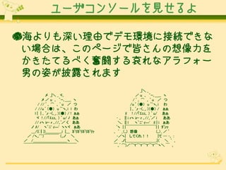 ユーザコンソールを見せるよ
●海よりも深い理由でデモ環境に接続できな
い場合は、このページで皆さんの想像力を
かきたてるべく奮闘する哀れなアラフォー
男の姿が披露されます
メ _|＼ _ ヾ､
メ ／ u ｡ ｀ｰ､＿__ ヽ
/ // ﾟ ｡ ⌒ ｡ ﾟ u ／ つ
/ //u ﾟ （●） u ﾟ｀ヽ｡i l わ
l | | ｡ ﾟ,ｒ -(､_, )（●） / ! ぁぁ
ヾ ! //「ｴｪｪ､ ） ﾟ u/ ﾉ あぁ
// ｒヽ iｒ- ｒ ､//｡ﾟ／ く ああ
ノ ﾒ/ ヽ｀ﾆ' ｨ―' ヽヽヾ ぁあ
＿/((┃))＿＿＿＿_i |＿ ｶﾞﾘｶﾞﾘｶﾞﾘｶﾞﾘｯ
／ /ヽ,,⌒)￣￣￣￣ （,,ノ ＼
／ /＿＿＿＿＿＿＿＿＿ヽ ＼
￣￣￣￣￣￣￣￣￣￣￣￣￣￣

_|＼ _
／ u ｡ ｀ｰ､＿__ ヽ
/ﾟ｡⌒ ｡ﾟu ／ つ
/u ﾟ （●） u ﾟ｀ヽ｡i わ
| ｡ ﾟ,ｒ -(､_, )（●） / ぁぁ
il ! //「ｴｪｪ､ ） ﾟ u/ あぁ
･ ｡ || i ｒヽ iｒ- ｒ ､//｡ﾟ／ i
ああ
＼. || l
ヽ｀ﾆ' ｨ―' il | i ぁあ
ﾟヽ | |￣￣￣￣￣￣￣￣| | ﾀﾞﾝｯ
｡ ﾟ _（,,) 想像
(,,）_ ／ ﾟ
･／ヽ| してくれ！！
|て ─ ･｡ ：
／ .ノ|＿＿＿＿＿＿＿＿.|（ ＼ ﾟ ｡
￣｡ﾟ ⌒)／⌒Y⌒Y⌒Y⌒Y⌒ヽ＼ ￣ ｡

 