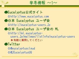 参考情報 ～1～
●Eucalyptus公式サイト
◇http://www.eucalyptus.com

●日本 Eucalyptus ユーザ会
◇http://eucalyptus-users.jp

●日本 Eucalyptus ユーザ会の ML
◇http://ml.eucalyptususers.jp/mailman/listinfo/eucalyptus-users
◆ 気軽に質問してください

●Twitter
◇@eucalyptuscloud
◇@jEucalyptusUG

 