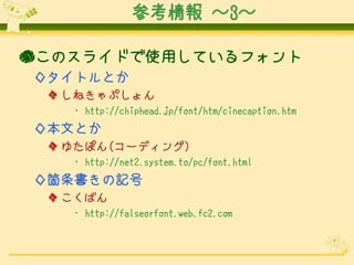 参考情報 ～3～
●このスライドで使用しているフォント
◇タイトルとか
◆ しねきゃぷしょん
･ http://chiphead.jp/font/htm/cinecaption.htm

◇本文とか
◆ ゆたぽん(コーディング)
･ http://net2.system.to/pc/font.html

◇箇条書きの記号
◆ こくばん
･ http://falseorfont.web.fc2.com

 