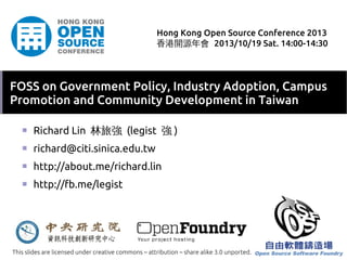 Hong Kong Open Source Conference 2013
香港開源年會 2013/10/19 Sat. 14:00-14:30

FOSS on Government Policy, Industry Adoption, Campus
Promotion and Community Development in Taiwan
■

Richard Lin 林旅強 (legist 強 )

■

richard@citi.sinica.edu.tw

■

http://about.me/richard.lin

■

http://fb.me/legist

This slides are licensed under creative commons – attribution – share alike 3.0 unported.

 