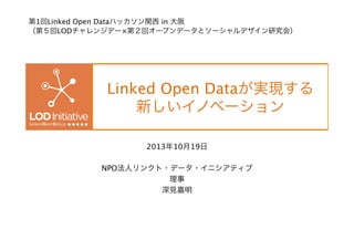 第1回Linked Open Dataハッカソン関西 in 大阪
（第５回LODチャレンジデー×第２回オープンデータとソーシャルデザイン研究会）

Linked Open Dataが実現する 
新しいイノベーション
2013年10月19日

NPO法人リンクト・データ・イニシアティブ
理事
深見嘉明

 