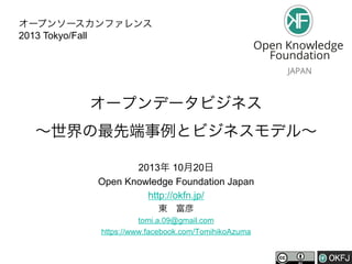 オープンソースカンファレンス
2013 Tokyo/Fall

オープンデータビジネス
∼世界の最先端事例とビジネスモデル∼
2013年 10月20日
Open Knowledge Foundation Japan
http://okfn.jp/
東 富彦
tomi.a.09@gmail.com
https://www.facebook.com/TomihikoAzuma

 