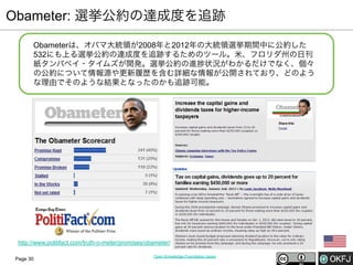 Obameter: 選挙公約の達成度を追跡
Obameterは、オバマ大統領が2008年と2012年の大統領選挙期間中に公約した
532にも上る選挙公約の達成度を追跡するためのツール。米、フロリダ州の日刊
紙タンパベイ・タイムズが開発。選挙公約の進 状況がわかるだけでなく、個々
の公約について情報源や更新履歴を含む詳細な情報が公開されており、どのよう
な理由でそのような結果となったのかも追跡可能。

http://www.politifact.com/truth-o-meter/promises/obameter/
Page 30

Open Knowledge Foundation Japan

 