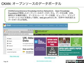 CKAN: オープンソースのデータポータル
CKAN(Comprehensive Knowledge Archive Network)は、Open Knowledge
Foundationが開発したオープンソースのデータポータル。データの公開、共有、
検索などを機能を備え、データストレージ、データ処理、ビューワー、ビジュア
ライゼーションなどを統合して提供。data.gov.ukをはじめ、世界中で40を超える
データポータルが採用。

http://ckan.org/

Page 38

http://data.gov.uk/
Open Knowledge Foundation Japan

 