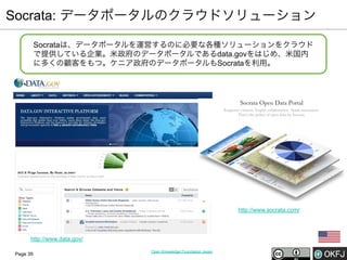 Socrata: データポータルのクラウドソリューション
Socrataは、データポータルを運営するのに必要な各種ソリューションをクラウド
で提供している企業。米政府のデータポータルであるdata.govをはじめ、米国内
に多くの顧客をもつ。ケニア政府のデータポータルもSocrataを利用。

http://www.socrata.com/

http://www.data.gov/
Page 39

Open Knowledge Foundation Japan

 