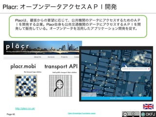Placr: オープンデータアクセスＡＰＩ開発
Placrは、顧客からの要望に応じて、公共機関のデータにアクセスするためのＡＰ
Ｉを開発する企業。Placr自身も公共交通機関のデータにアクセスするＡＰＩを開
発して販売している。オープンデータを活用したアプリケーション開発を促す。

http://placr.co.uk/
Page 40

Open Knowledge Foundation Japan

 