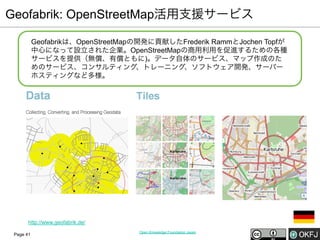 Geofabrik: OpenStreetMap活用支援サービス
Geofabrikは、OpenStreetMapの開発に貢献したFrederik RammとJochen Topfが
中心になって設立された企業。OpenStreetMapの商用利用を促進するための各種
サービスを提供（無償、有償ともに)。データ自体のサービス、マップ作成のた
めのサービス、コンサルティング、トレーニング、ソフトウェア開発、サーバー
ホスティングなど多様。

http://www.geofabrik.de/
Page 41

Open Knowledge Foundation Japan

 