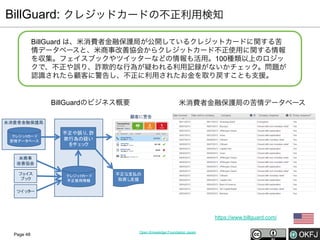 BillGuard: クレジッドカードの不正利用検知
BillGuard は、米消費者金融保護局が公開しているクレジットカードに関する苦
情データベースと、米商事改善協会からクレジットカード不正使用に関する情報
を収集。フェイスブックやツイッターなどの情報も活用。100種類以上のロジッ
クで、不正や誤り、詐欺的な行為が疑われる利用記録がないかチェック。問題が
認識されたら顧客に警告し、不正に利用されたお金を取り戻すことも支援。

BillGuardのビジネス概要

米消費者金融保護局の苦情データベース
顧客に警告

米消費者金融保護局
クレジッ カード
ト
苦情データ
ベース

不正や誤り 詐
、
欺行為の疑い
をチェ ク
ッ

米商事
改善協会
フェ
イス
ブッ
ク

クレジッ カード
ト
不正使用情報

不正な支払の
取戻し
支援

ツイッ ー
タ

https://www.billguard.com/
Page 48

Open Knowledge Foundation Japan

 