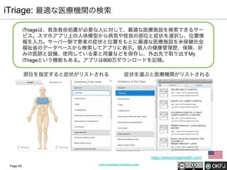 iTriage: 最適な医療機関の検索
iTriageは、救急救命処置が必要な人に対して、最適な医療施設を検索できるサー
ビス。スマホアプリ上の人体模型から病気や怪我の部位と症状を選択し、位置情
報を入力。サーバー側で患者の症状と位置をもとに最適な医療施設を米保健社会
福祉省のデータベースから検索してアプリに表示。個人の健康管理歴、保険、好
みの医師と設備、使用している薬と用量などを保存し、外出先で取り出すMy
iTriageという機能もある。アプリは800万ダウンロードを記録。
部位を指定すると症状がリストされる

症状を選ぶと医療機関がリストされる

https://www.itriagehealth.com/
Page 49

Open Knowledge Foundation Japan

 