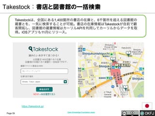Takestock：書店と図書館の一括検索
Takestockは、全国にある1,400箇所の書店の在庫と、6千箇所を超える図書館の
蔵書とを、一気に検索することが可能。書店の在庫情報はTakestockが自前で顧
客開拓し、図書館の蔵書情報はカーリルAPIを利用してカーリルからデータを取
得。iOSアプリも11月にリリース。

https://takestock.jp/
Page 59

Open Knowledge Foundation Japan

 