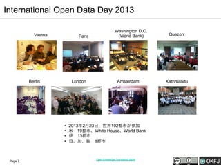 International Open Data Day 2013
Vienna

Paris

Berlin

London

• 
• 
• 
• 

Page 7

Washington D.C.
(World Bank)

Amsterdam

2013年2月23日、世界102都市が参加
米 19都市、White House、World Bank
伊 13都市
日、加、独 8都市

Open Knowledge Foundation Japan

Quezon

Kathmandu

 
