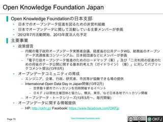 Open Knowledge Foundation Japan
▐  Open Knowledge Foundationの日本支部
•  日本でのオープンデータ促進を図るための非営利組織
•  日本でオープンデータに関して活動している主要メンバーが参画
•  2012年7月活動開始、2013年度法人化予定

▐  主要事業
•  政策提言
–  内閣の電子政府オープンデータ実務者会議、経産省の公共データWG、総務省のオープン
データ流通推進コンソーシアム、日本経団連などにメンバーが参画
–  「電子行政オープンデータ推進のためのロードマップ（案）」及び「二次利用の促進のた
めの府省のデータ公開に関する基本的考え方（ガイドライン）（案）」に対してパブリッ
クコメント提出(13年5月)

•  オープンデータコミュニティの育成
–  エンジニア、企業、行政、研究者、市民等が協働できる場の提供
–  International Open Data Day in Japan開催(13年2月)
–  世界数十都市でハッカソンを同時開催するイベント
–  ＯＫＦＪは現地主催団体と協力し、横浜、東京、など日本各地でハッカソン開催

–  オープンデータ・トークシリーズ(13年5月∼、毎月開催)

•  オープンデータに関する情報提供
–  HP: http://okfn.jp/ Facebook: https://www.facebook.com/OKFjp
Page 75

Open Knowledge Foundation Japan

 