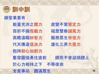 訓中訓
辦聖業要有：
能量充沛之體力 處變不驚堅定力
百折不撓恆毅力 福慧雙修誠篤力
高瞻遠矚妙智力 服務眾生勞役力
代天傳道信決力 渡化三界大愿力
抱持耐心加耐力
奮發圖強勇往直前 鍥而不舍迎頭趕上
於心力相持之下 不辱使命
全竟事功 圓滿眾生 10
 