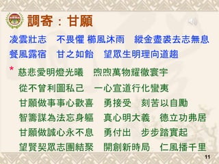 調寄：甘願
凌雲壯志 不畏懼 櫛風沐雨 縱金盡裘去志無息
餐風露宿 甘之如飴 望眾生明理向道趨
* 慈悲愛明燈光曦 喣喣萬物耀徹寰宇
從不曾利圖私己 一心宣道行化蠻夷
甘願做事事心歡喜 勇接受 刻苦以自勵
智籌謀為法忘身軀 真心明大義 德立功弗居
甘願做誠心永不息 勇付出 步步踏實起
望賢契眾志團結聚 開創新時局 仁風播千里
11
 