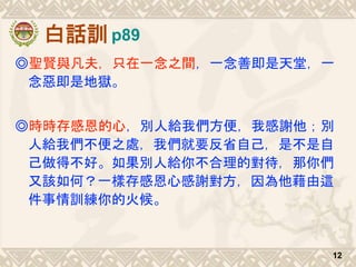 白話訓
◎聖賢與凡夫，只在一念之間，一念善即是天堂，一
念惡即是地獄。
◎時時存感恩的心，別人給我們方便，我感謝他；別
人給我們不便之處，我們就要反省自己，是不是自
己做得不好。如果別人給你不合理的對待，那你們
又該如何？一樣存感恩心感謝對方，因為他藉由這
件事情訓練你的火候。
12
p89
 