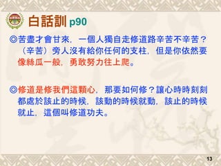 白話訓
◎苦盡才會甘來，一個人獨自走修道路辛苦不辛苦？
（辛苦）旁人沒有給你任何的支柱，但是你依然要
像絲瓜一般，勇敢努力往上爬。
◎修道是修我們這顆心，那要如何修？讓心時時刻刻
都處於該止的時候，該動的時候就動，該止的時候
就止，這個叫修道功夫。
13
p90
 