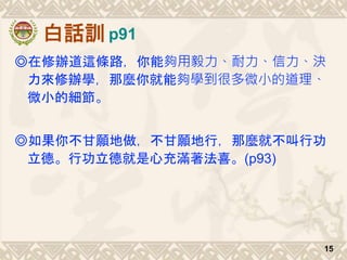 白話訓
◎在修辦道這條路，你能夠用毅力、耐力、信力、決
力來修辦學，那麼你就能夠學到很多微小的道理、
微小的細節。
◎如果你不甘願地做，不甘願地行，那麼就不叫行功
立德。行功立德就是心充滿著法喜。(p93)
15
p91
 