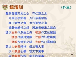 鎮壇訓
冀眾賢體天地之心 存仁慈之念
內修忠孝節義 外行慈善樂施
身任濟世之責 力行聖賢之道
振彝倫綱常之鐸 護萬世傳承之慧命
誠以生命作眾生之舟 智慧作定位羅盤
誠信作操舟雙槳 仁德作行駛風帆
堅毅作停泊之錨 光明作心靈歸向
更以大無畏精神 辦三曹大事
以大無量心懷 容天下萬事
17
（外王）
 