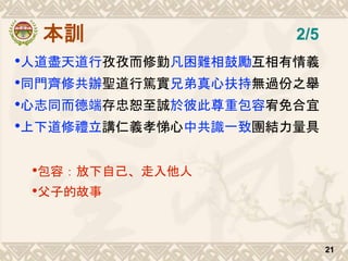 本訓
•人道盡天道行孜孜而修勤凡困難相鼓勵互相有情義
•同門齊修共辦聖道行篤實兄弟真心扶持無過份之舉
•心志同而德端存忠恕至誠於彼此尊重包容宥免合宜
•上下道修禮立講仁義孝悌心中共識一致團結力量具
•包容：放下自己、走入他人
•父子的故事
21
2/5
 