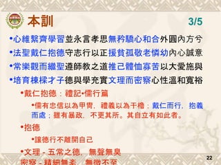 本訓
•心維繫齊學習並永言孝思無矜驕心和合外圓內方兮
•法聖戴仁抱德守志行以正援貧孤敬老憐幼內心誠意
•常樂觀而繼聖遵師教之道推己體恤寡苦以大愛施與
•培育棟樑才子德與學充實文理而密察心性溫和寬裕
•戴仁抱德：禮記•儒行篇
•儒有忠信以為甲冑，禮義以為干櫓；戴仁而行，抱義
而處；雖有暴政，不更其所。其自立有如此者。
•抱德
•讓德行不離開自己
•文理 - 五常之德，無聲無臭
22
3/5
 