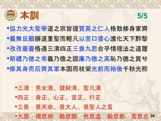 本訓
•協力光大聖學道之宗旨提賢英之仁人格致修身家齊
•義無反顧辦道重聖而輕凡以苦口婆心渡化天下黔黎
•孜孜亹亹恪遵三清四正三畏九思合乎情理法之道履
•斯禮乃德之常義乃德之固廉乃德之高恥乃德之質兮
•修其身而后齊其家本固而枝榮光前而裕後千秋光熙
•三清：男女清、錢財清、聖凡清
•四正：身正、心正、言正、行正
•三畏：畏天命、畏大人、畏聖人之言
•九思：視思明，聽思聰，色思溫，貌思恭，言思忠 24
5/5
 