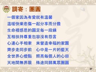 調寄：團圓
一個家因為有愛就有溫馨
溫暖快樂悲傷一起分享而分擔
生命裡感恩的圓足每一段緣
互相扶持尊重包容沒有怨言
心連心手相牽 來營造幸福的家園
齊步走同步前 心中是一片的藍天
全世界心燈點 照亮每個人的心田
天地間無界限 殊途同歸萬眾團圓
27
 