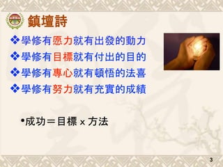 鎮壇詩
❖學修有愿力就有出發的動力
❖學修有目標就有付出的目的
❖學修有專心就有頓悟的法喜
❖學修有努力就有充實的成績
•成功＝目標ｘ方法
3
 