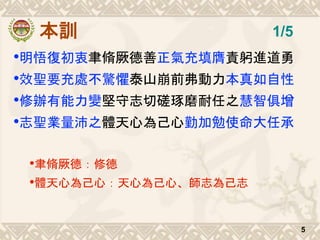 本訓
•明悟復初衷聿脩厥德善正氣充填膺責躬進道勇
•效聖要充處不驚懼泰山崩前弗動力本真如自性
•修辦有能力變堅守志切磋琢磨耐任之慧智俱增
•志聖業量沛之體天心為己心勤加勉使命大任承
•聿脩厥德：修德
•體天心為己心：天心為己心、師志為己志
5
1/5
 