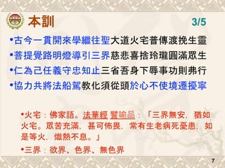 本訓
•古今一貫開來學繼往聖大道火宅普傳渡挽生靈
•菩提覺路明燈導引三界慈悲喜捨玲瓏圓滿眾生
•仁為己任義守忠知止三省吾身下辱事功則弗行
•協力共將法船駕教化須從頭於心不使境遷擾寧
•火宅：佛家語。法華經 譬喻品：「三界無安，猶如
火宅。眾苦充滿，甚可怖畏，常有生老病死憂患，如
是等火，熾熱不息。」
•三界：欲界、色界、無色界
7
3/5
 