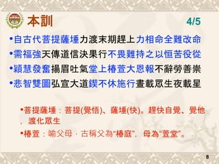 本訓
•自古代菩提薩埵力渡末期趕上力相命全難改命
•需福強天傳道信決果行不畏難持之以恒苦役從
•穎慧發奮揚眉吐氣堂上椿萱大恩報不辭勞善崇
•悲智雙圖弘宣大道鍥不休施行晝載眾生夜載星
•菩提薩埵：菩提(覺悟)、薩埵(快)。趕快自覺、覺他
，渡化眾生
•椿萱：喻父母，古稱父為“椿庭”，母為“萱堂”。
8
4/5
 