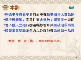 本訓
•厥德聿修誠表率勇前而不懼任擔服務人群為宗
•標杆模範篤力高勇往直舍迎致力闡道者一道同
•君子繼天立極行瞻遠囑妙智彰乘風破浪啟瞶聾
•兢兢業業聖脈承全力以赴瑤池奔始終如一品證
•瞶聾：瞶，音「愧」。瞶聾即眼盲耳聾。
9
5/5
 