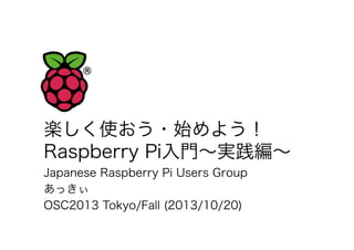 楽しく使おう・始めよう！
Raspberry Pi入門∼実践編∼
Japanese Raspberry Pi Users Group
あっきぃ
OSC2013 Tokyo/Fall (2013/10/20)

 